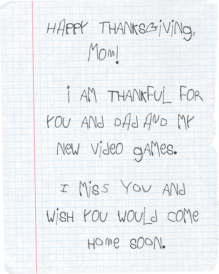 Happy Thanksgiving, Mom! I am thankful for you and dad and my new video games. I miss you and wish you would come home soon.